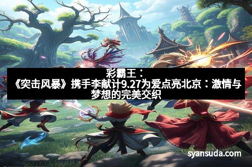 彩霸王：《突击风暴》携手李献计9.27为爱点亮北京：激情与梦想的完美交织